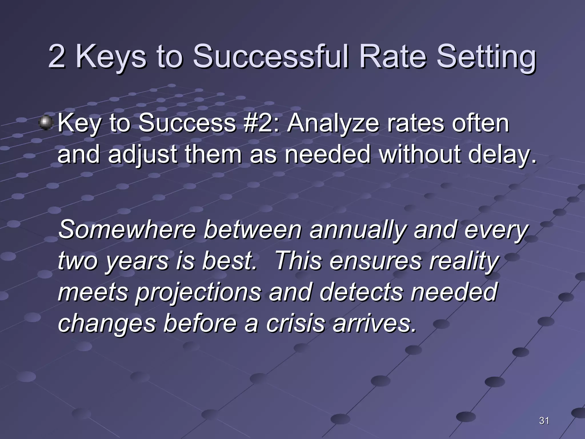 3131
2 Keys to Successful Rate Setting2 Keys to Successful Rate Setting
Key to Success #2: Analyze rates oftenKey to Success #2: Analyze rates often
and adjust them as needed without delay.and adjust them as needed without delay.
Somewhere between annually and everySomewhere between annually and every
two years is best. This ensures realitytwo years is best. This ensures reality
meets projections and detects neededmeets projections and detects needed
changes before a crisis arrives.changes before a crisis arrives.
 