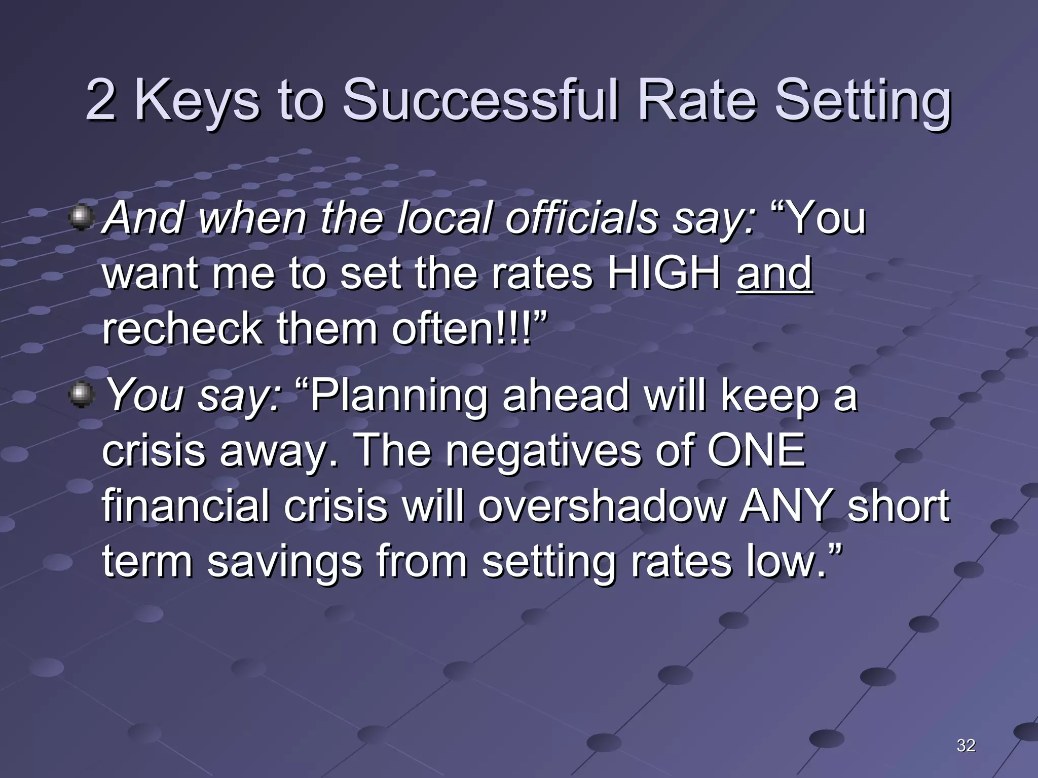 3232
2 Keys to Successful Rate Setting2 Keys to Successful Rate Setting
And when the local officials say:And when the local officials say: “You“You
want me to set the rates HIGHwant me to set the rates HIGH andand
recheck them often!!!”recheck them often!!!”
You say:You say: “Planning ahead will keep a“Planning ahead will keep a
crisis away. The negatives of ONEcrisis away. The negatives of ONE
financial crisis will overshadow ANY shortfinancial crisis will overshadow ANY short
term savings from setting rates low.”term savings from setting rates low.”
 