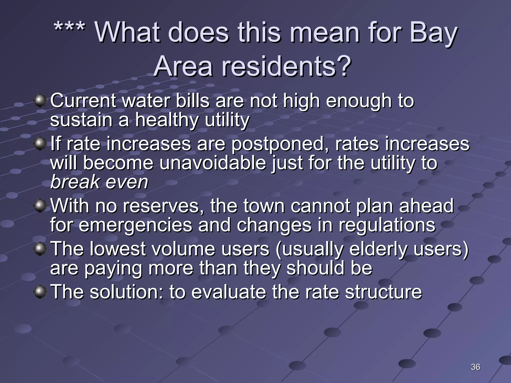 3636
*** What does this mean for Bay*** What does this mean for Bay
Area residents?Area residents?
Current water bills are not high enough toCurrent water bills are not high enough to
sustain a healthy utilitysustain a healthy utility
If rate increases are postponed, rates increasesIf rate increases are postponed, rates increases
will become unavoidable just for the utility towill become unavoidable just for the utility to
break evenbreak even
With no reserves, the town cannot plan aheadWith no reserves, the town cannot plan ahead
for emergencies and changes in regulationsfor emergencies and changes in regulations
The lowest volume users (usually elderly users)The lowest volume users (usually elderly users)
are paying more than they should beare paying more than they should be
The solution: to evaluate the rate structureThe solution: to evaluate the rate structure
 