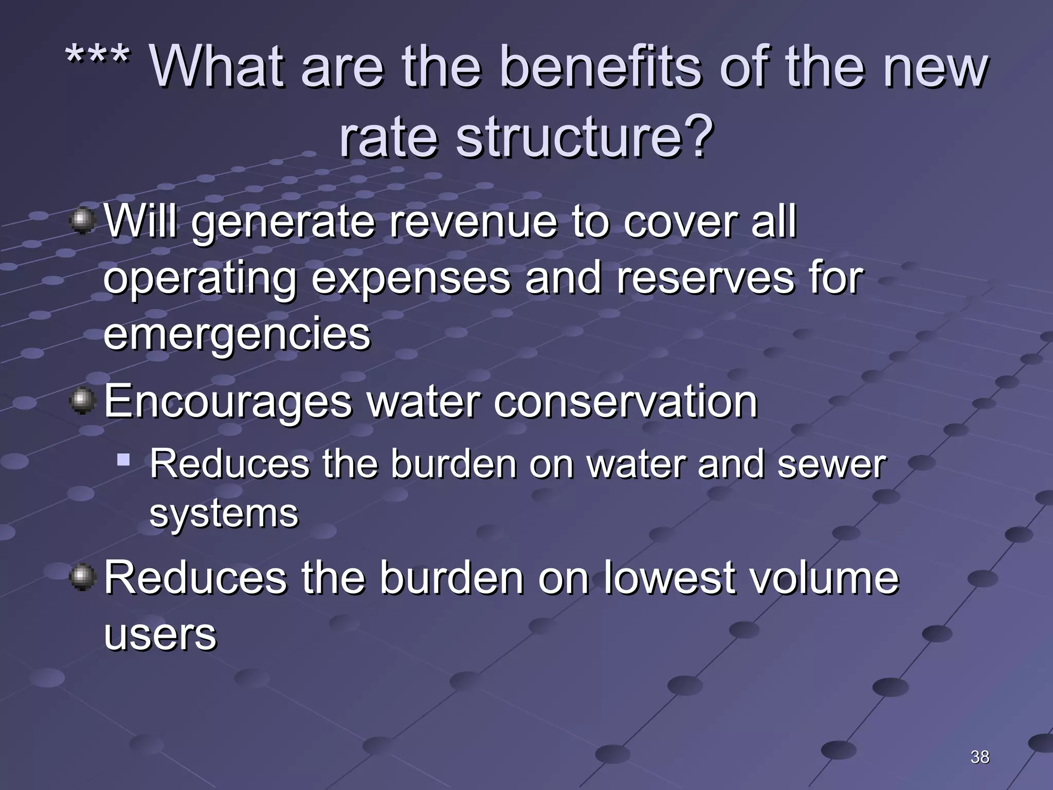 3838
*** What are the benefits of the new*** What are the benefits of the new
rate structure?rate structure?
Will generate revenue to cover allWill generate revenue to cover all
operating expenses and reserves foroperating expenses and reserves for
emergenciesemergencies
Encourages water conservationEncourages water conservation

Reduces the burden on water and sewerReduces the burden on water and sewer
systemssystems
Reduces the burden on lowest volumeReduces the burden on lowest volume
usersusers
 