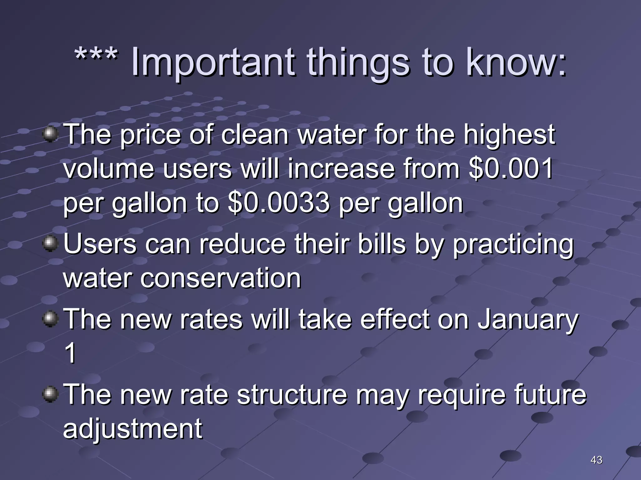4343
*** Important things to know:*** Important things to know:
The price of clean water for the highestThe price of clean water for the highest
volume users will increase from $0.001volume users will increase from $0.001
per gallon to $0.0033 per gallonper gallon to $0.0033 per gallon
Users can reduce their bills by practicingUsers can reduce their bills by practicing
water conservationwater conservation
The new rates will take effect on JanuaryThe new rates will take effect on January
11
The new rate structure may require futureThe new rate structure may require future
adjustmentadjustment
 