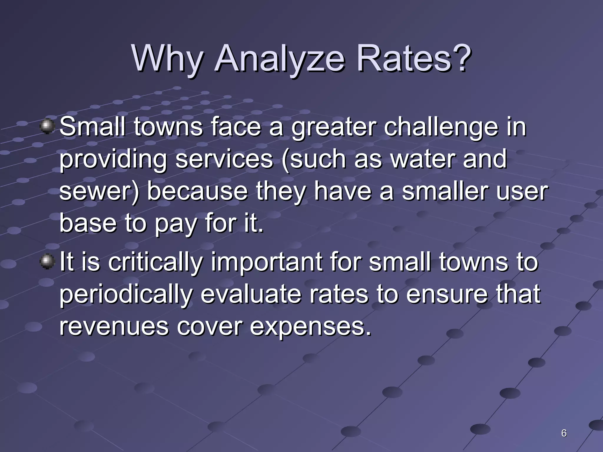 66
Why Analyze Rates?Why Analyze Rates?
Small towns face a greater challenge inSmall towns face a greater challenge in
providing services (such as water andproviding services (such as water and
sewer) because they have a smaller usersewer) because they have a smaller user
base to pay for it.base to pay for it.
It is critically important for small towns toIt is critically important for small towns to
periodically evaluate rates to ensure thatperiodically evaluate rates to ensure that
revenues cover expenses.revenues cover expenses.
 