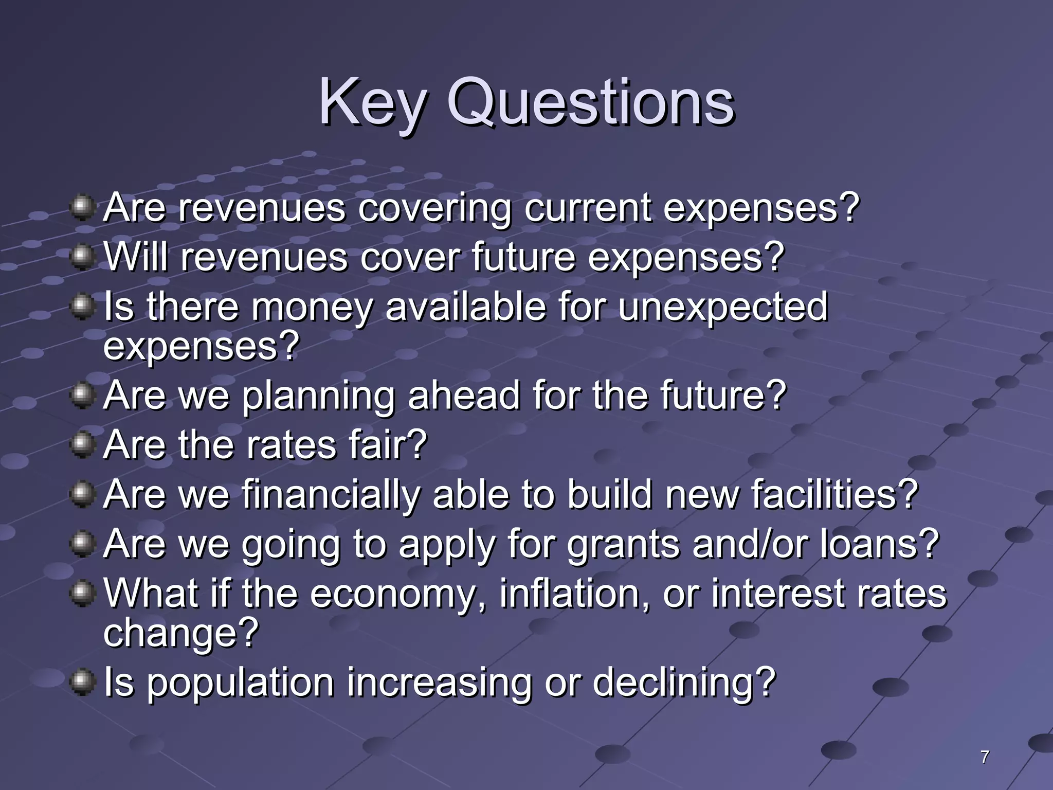 77
Key QuestionsKey Questions
Are revenues covering current expenses?Are revenues covering current expenses?
Will revenues cover future expenses?Will revenues cover future expenses?
Is there money available for unexpectedIs there money available for unexpected
expenses?expenses?
Are we planning ahead for the future?Are we planning ahead for the future?
Are the rates fair?Are the rates fair?
Are we financially able to build new facilities?Are we financially able to build new facilities?
Are we going to apply for grants and/or loans?Are we going to apply for grants and/or loans?
What if the economy, inflation, or interest ratesWhat if the economy, inflation, or interest rates
change?change?
Is population increasing or declining?Is population increasing or declining?
 