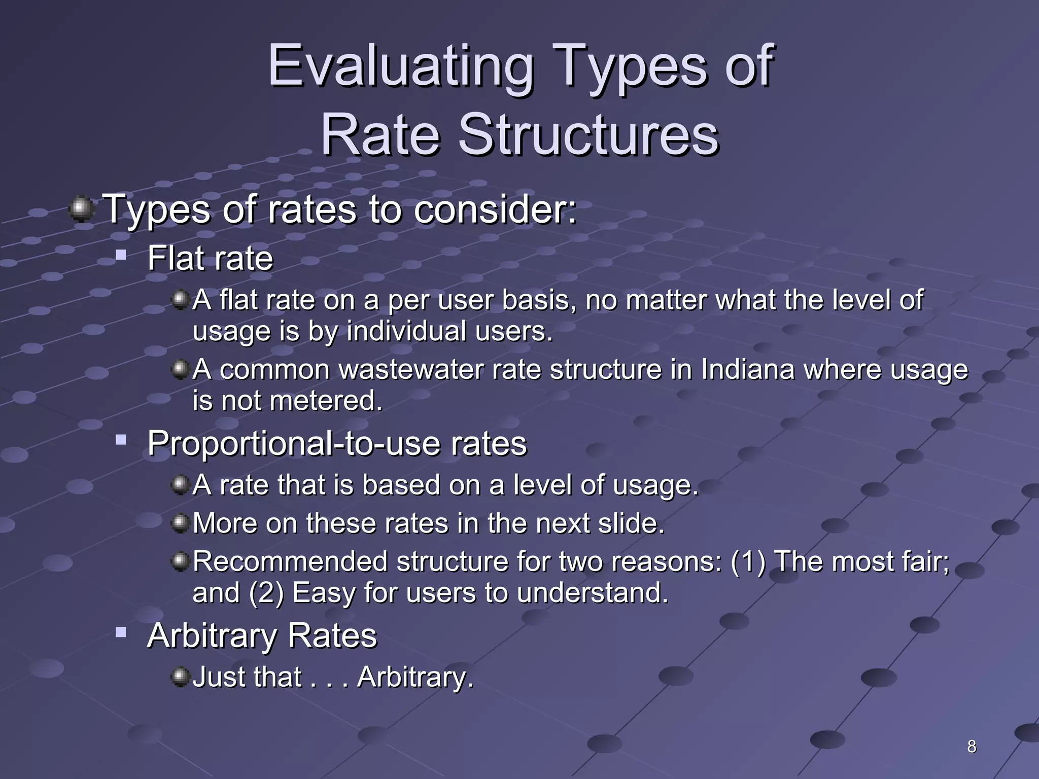 88
Evaluating Types ofEvaluating Types of
Rate StructuresRate Structures
Types of rates to consider:Types of rates to consider:

Flat rateFlat rate
A flat rate on a per user basis, no matter what the level ofA flat rate on a per user basis, no matter what the level of
usage is by individual users.usage is by individual users.
A common wastewater rate structure in Indiana where usageA common wastewater rate structure in Indiana where usage
is not metered.is not metered.

Proportional-to-use ratesProportional-to-use rates
A rate that is based on a level of usage.A rate that is based on a level of usage.
More on these rates in the next slide.More on these rates in the next slide.
Recommended structure for two reasons: (1) The most fair;Recommended structure for two reasons: (1) The most fair;
and (2) Easy for users to understand.and (2) Easy for users to understand.

Arbitrary RatesArbitrary Rates
Just that . . . Arbitrary.Just that . . . Arbitrary.
 