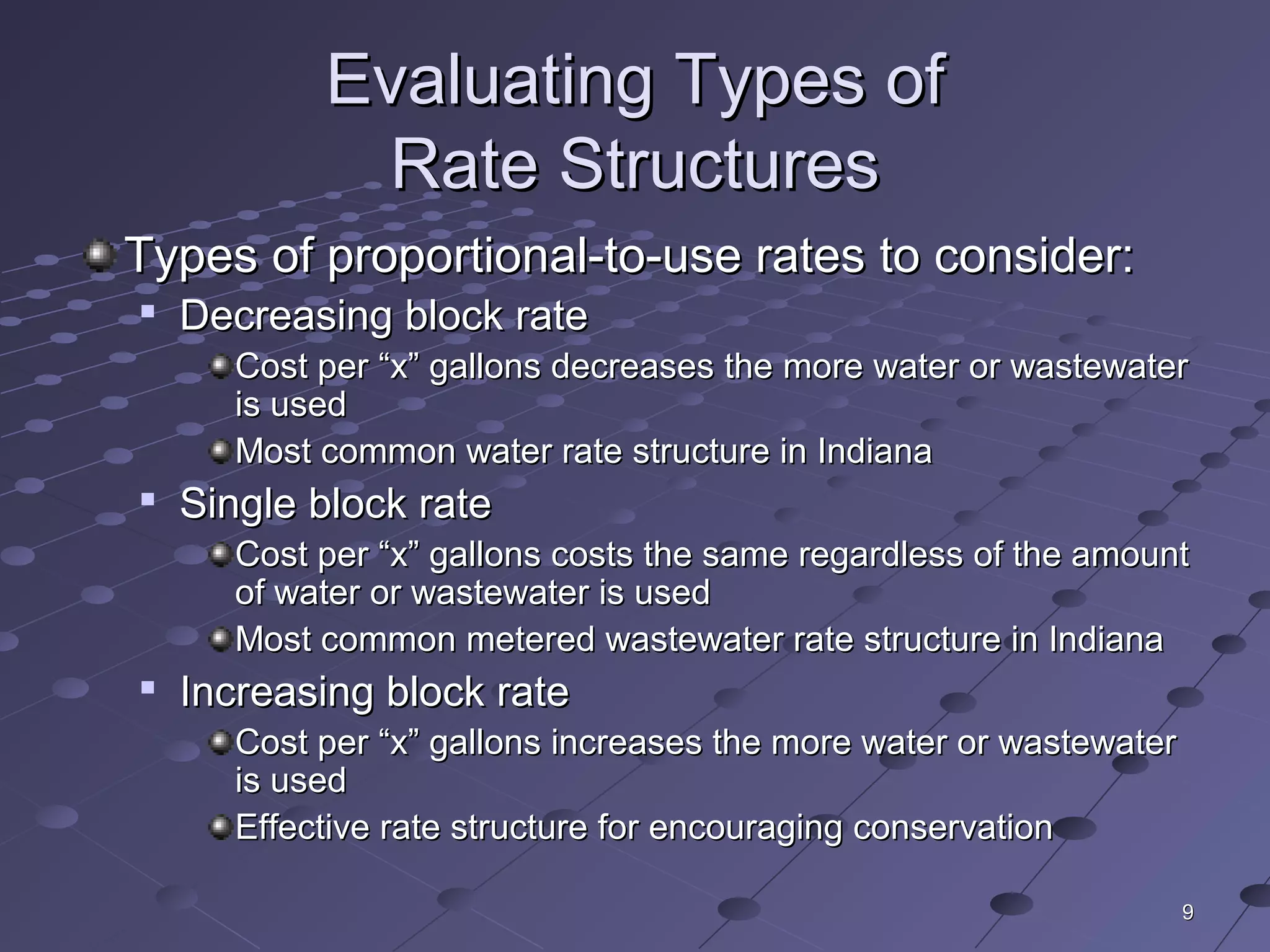99
Evaluating Types ofEvaluating Types of
Rate StructuresRate Structures
Types of proportional-to-use rates to consider:Types of proportional-to-use rates to consider:

Decreasing block rateDecreasing block rate
Cost per “x” gallons decreases the more water or wastewaterCost per “x” gallons decreases the more water or wastewater
is usedis used
Most common water rate structure in IndianaMost common water rate structure in Indiana

Single block rateSingle block rate
Cost per “x” gallons costs the same regardless of the amountCost per “x” gallons costs the same regardless of the amount
of water or wastewater is usedof water or wastewater is used
Most common metered wastewater rate structure in IndianaMost common metered wastewater rate structure in Indiana

Increasing block rateIncreasing block rate
Cost per “x” gallons increases the more water or wastewaterCost per “x” gallons increases the more water or wastewater
is usedis used
Effective rate structure for encouraging conservationEffective rate structure for encouraging conservation
 
