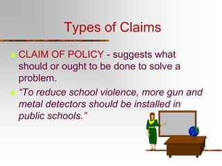 Types of Claims




CLAIM OF POLICY - suggests what
should or ought to be done to solve a
problem.
“To reduce school violence, more gun and
metal detectors should be installed in
public schools.”

 