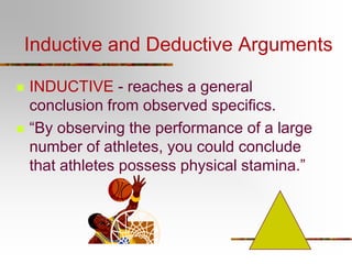 Inductive and Deductive Arguments




INDUCTIVE - reaches a general
conclusion from observed specifics.
“By observing the performance of a large
number of athletes, you could conclude
that athletes possess physical stamina.”

 