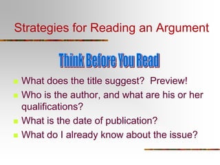 Strategies for Reading an Argument








What does the title suggest? Preview!
Who is the author, and what are his or her
qualifications?
What is the date of publication?
What do I already know about the issue?

 
