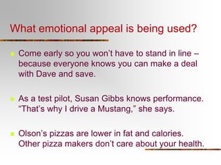 What emotional appeal is being used?


Come early so you won’t have to stand in line –
because everyone knows you can make a deal
with Dave and save.



As a test pilot, Susan Gibbs knows performance.
“That’s why I drive a Mustang,” she says.



Olson’s pizzas are lower in fat and calories.
Other pizza makers don’t care about your health.

 