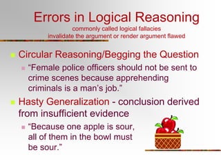 Errors in Logical Reasoning
commonly called logical fallacies
invalidate the argument or render argument flawed



Circular Reasoning/Begging the Question




“Female police officers should not be sent to
crime scenes because apprehending
criminals is a man’s job.”

Hasty Generalization - conclusion derived
from insufficient evidence


“Because one apple is sour,
all of them in the bowl must
be sour.”

 