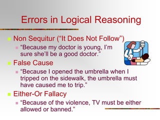 Errors in Logical Reasoning


Non Sequitur (“It Does Not Follow”)




False Cause




“Because my doctor is young, I’m
sure she’ll be a good doctor.”
“Because I opened the umbrella when I
tripped on the sidewalk, the umbrella must
have caused me to trip.”

Either-Or Fallacy


“Because of the violence, TV must be either
allowed or banned.”

 