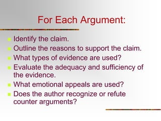 For Each Argument:








Identify the claim.
Outline the reasons to support the claim.
What types of evidence are used?
Evaluate the adequacy and sufficiency of
the evidence.
What emotional appeals are used?
Does the author recognize or refute
counter arguments?

 