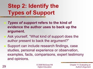 Step 2: Identify the
Types of Support






29

Types of support refers to the kind of
evidence the author uses to back up the
argument.
Ask yourself, “What kind of support does the
author present to back the argument?”
Support can include research findings, case
studies, personal experience or observation,
examples, facts, comparisons, expert testimony
and opinions.
© 2008 McGraw-Hill
Higher Education

Chapter 11: Evaluating an
Author's Argument

 