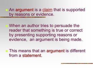 

An argument is a claim that is supported
by reasons or evidence.



When an author tries to persuade the
reader that something is true or correct
by presenting supporting reasons or
evidence, an argument is being made.



This means that an argument is different
from a statement.

 