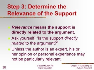 Step 3: Determine the
Relevance of the Support






30

Relevance means the support is
directly related to the argument.
Ask yourself, “Is the support directly
related to the argument?”
Unless the author is an expert, his or
her opinion or personal experience may
not be particularly relevant.
© 2008 McGraw-Hill
Higher Education

Chapter 11: Evaluating an
Author's Argument

 