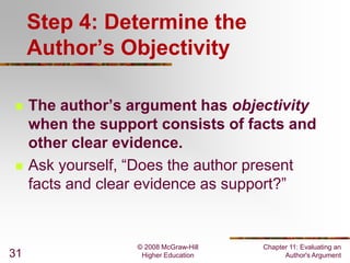 Step 4: Determine the
Author’s Objectivity




31

The author’s argument has objectivity
when the support consists of facts and
other clear evidence.
Ask yourself, “Does the author present
facts and clear evidence as support?”

© 2008 McGraw-Hill
Higher Education

Chapter 11: Evaluating an
Author's Argument

 