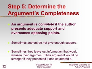 Step 5: Determine the
Argument’s Completeness




Sometimes authors do not give enough support.



32

An argument is complete if the author
presents adequate support and
overcomes opposing points.

Sometimes they leave out information that would
weaken their argument. Their argument would be
stronger if they presented it and countered it.
© 2008 McGraw-Hill
Higher Education

Chapter 11: Evaluating an
Author's Argument

 