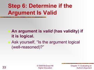 Step 6: Determine if the
Argument Is Valid




33

An argument is valid (has validity) if
it is logical.
Ask yourself, “Is the argument logical
(well-reasoned)?”

© 2008 McGraw-Hill
Higher Education

Chapter 11: Evaluating an
Author's Argument

 