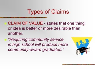 Types of Claims




CLAIM OF VALUE - states that one thing
or idea is better or more desirable than
another.
“Requiring community service
in high school will produce more
community-aware graduates.”

 