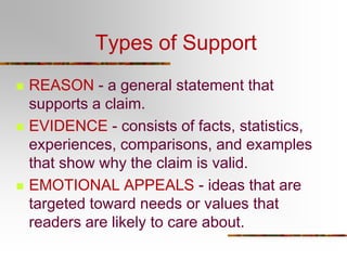Types of Support
 REASON - a general statement that
supports a claim.
 EVIDENCE - consists of facts, statistics,
experiences, comparisons, and examples
that show why the claim is valid.
 EMOTIONAL APPEALS - ideas that are
targeted toward needs or values that
readers are likely to care about.
 