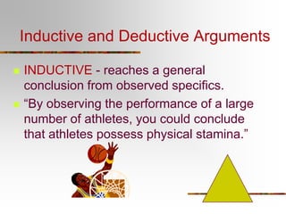 Inductive and Deductive Arguments
 INDUCTIVE - reaches a general
conclusion from observed specifics.
 “By observing the performance of a large
number of athletes, you could conclude
that athletes possess physical stamina.”
 