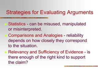 Strategies for Evaluating Arguments
 Statistics - can be misused, manipulated
or misinterpreted.
 Comparisons and Analogies - reliability
depends on how closely they correspond
to the situation.
 Relevancy and Sufficiency of Evidence - is
there enough of the right kind to support
the claim?
 