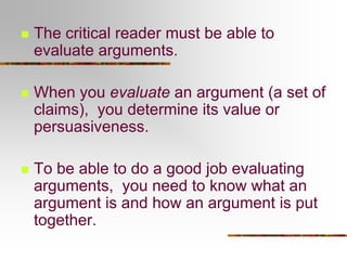  The critical reader must be able to
evaluate arguments.
 When you evaluate an argument (a set of
claims), you determine its value or
persuasiveness.
 To be able to do a good job evaluating
arguments, you need to know what an
argument is and how an argument is put
together.
 