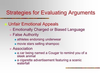 Strategies for Evaluating Arguments
 Unfair Emotional Appeals
 Emotionally Charged or Biased Language
 False Authority
 athletes endorsing underwear
 movie stars selling shampoo
 Association
 a car being named a Cougar to remind you of a
sleek animal
 a cigarette advertisement featuring a scenic
waterfall
 