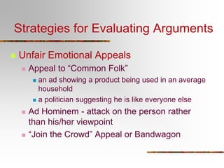 Strategies for Evaluating Arguments
 Unfair Emotional Appeals
 Appeal to “Common Folk”
 an ad showing a product being used in an average
household
 a politician suggesting he is like everyone else
 Ad Hominem - attack on the person rather
than his/her viewpoint
 “Join the Crowd” Appeal or Bandwagon
 