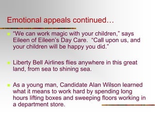 Emotional appeals continued…
 “We can work magic with your children,” says
Eileen of Eileen’s Day Care. “Call upon us, and
your children will be happy you did.”
 Liberty Bell Airlines flies anywhere in this great
land, from sea to shining sea.
 As a young man, Candidate Alan Wilson learned
what it means to work hard by spending long
hours lifting boxes and sweeping floors working in
a department store.
 