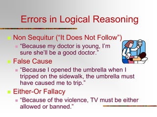 Errors in Logical Reasoning
 Non Sequitur (“It Does Not Follow”)
 “Because my doctor is young, I’m
sure she’ll be a good doctor.”
 False Cause
 “Because I opened the umbrella when I
tripped on the sidewalk, the umbrella must
have caused me to trip.”
 Either-Or Fallacy
 “Because of the violence, TV must be either
allowed or banned.”
 