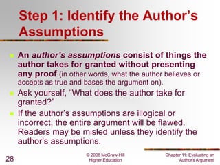 © 2008 McGraw-Hill
Higher Education
Chapter 11: Evaluating an
Author's Argument28
Step 1: Identify the Author’s
Assumptions
 An author’s assumptions consist of things the
author takes for granted without presenting
any proof (in other words, what the author believes or
accepts as true and bases the argument on).
 Ask yourself, “What does the author take for
granted?”
 If the author’s assumptions are illogical or
incorrect, the entire argument will be flawed.
Readers may be misled unless they identify the
author’s assumptions.
 