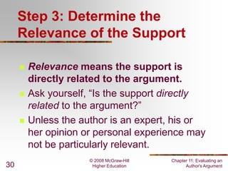 © 2008 McGraw-Hill
Higher Education
Chapter 11: Evaluating an
Author's Argument30
Step 3: Determine the
Relevance of the Support
 Relevance means the support is
directly related to the argument.
 Ask yourself, “Is the support directly
related to the argument?”
 Unless the author is an expert, his or
her opinion or personal experience may
not be particularly relevant.
 