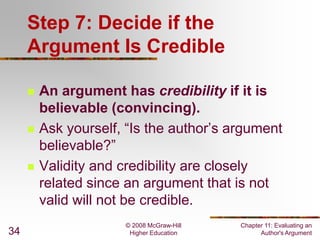 © 2008 McGraw-Hill
Higher Education
Chapter 11: Evaluating an
Author's Argument34
Step 7: Decide if the
Argument Is Credible
 An argument has credibility if it is
believable (convincing).
 Ask yourself, “Is the author’s argument
believable?”
 Validity and credibility are closely
related since an argument that is not
valid will not be credible.
 
