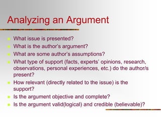 Analyzing an Argument
 What issue is presented?
 What is the author’s argument?
 What are some author’s assumptions?
 What type of support (facts, experts’ opinions, research,
observations, personal experiences, etc.) do the author/s
present?
 How relevant (directly related to the issue) is the
support?
 Is the argument objective and complete?
 Is the argument valid(logical) and credible (believable)?
 