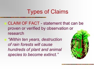 Types of Claims
 CLAIM OF FACT - statement that can be
proven or verified by observation or
research
 “Within ten years, destruction
of rain forests will cause
hundreds of plant and animal
species to become extinct.”
 