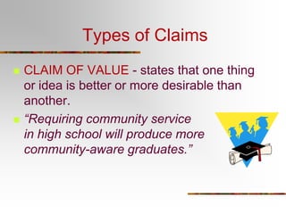 Types of Claims
 CLAIM OF VALUE - states that one thing
or idea is better or more desirable than
another.
 “Requiring community service
in high school will produce more
community-aware graduates.”
 
