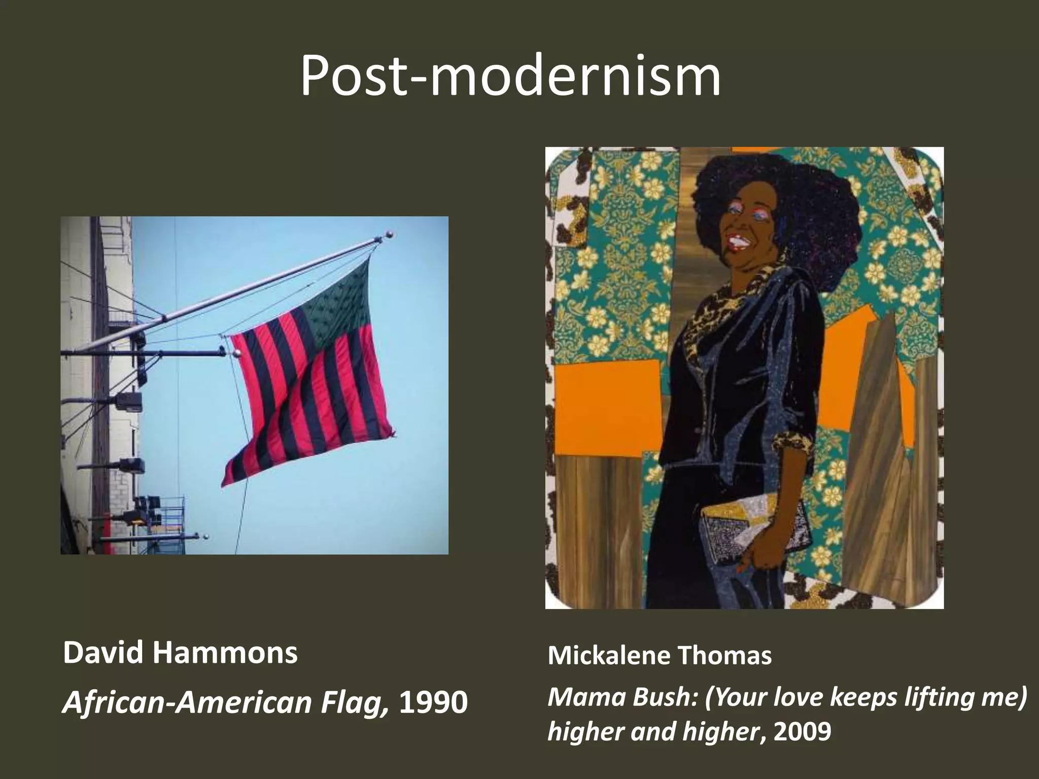 Post-modernism




David Hammons                 Mickalene Thomas
African-American Flag, 1990   Mama Bush: (Your love keeps lifting me)
                              higher and higher, 2009
 