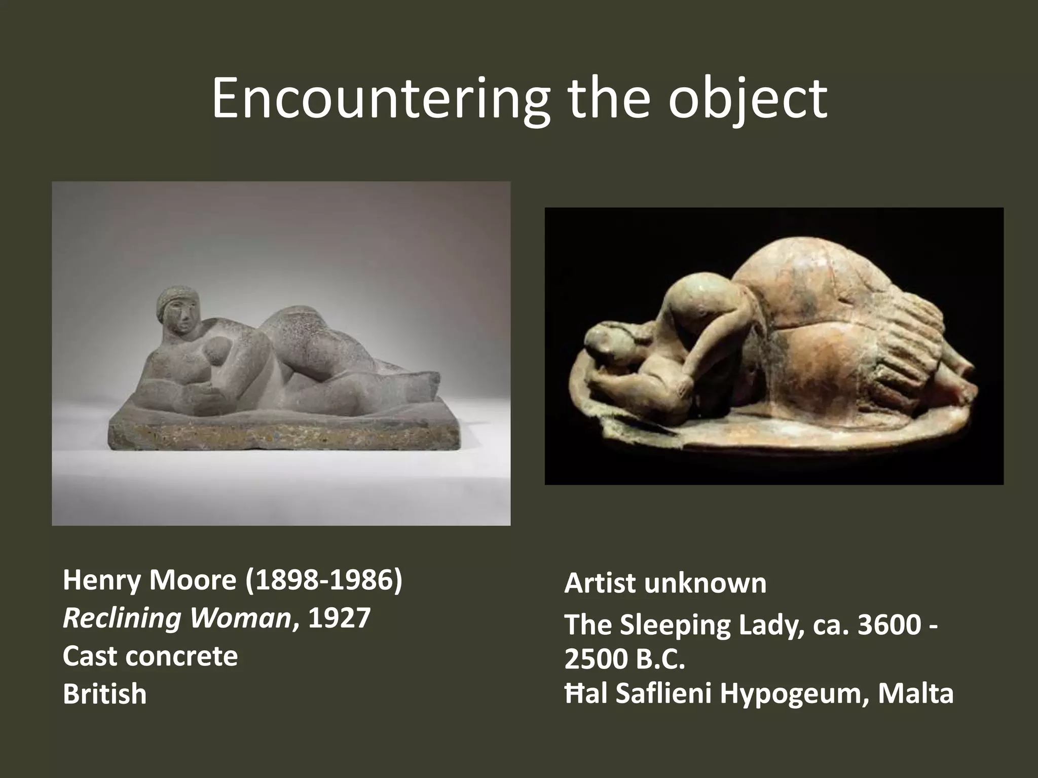 Encountering the object




Henry Moore (1898-1986)   Artist unknown
Reclining Woman, 1927     The Sleeping Lady, ca. 3600 -
Cast concrete             2500 B.C.
British                   Ħal Saflieni Hypogeum, Malta
 
