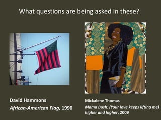 What questions are being asked in these?




David Hammons                 Mickalene Thomas
African-American Flag, 1990   Mama Bush: (Your love keeps lifting me)
                              higher and higher, 2009
 