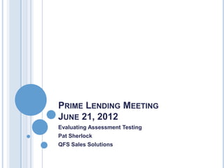 PRIME LENDING MEETING
JUNE 21, 2012
Evaluating Assessment Testing
Pat Sherlock
QFS Sales Solutions
 