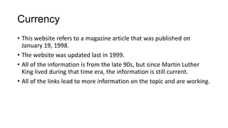 Currency
• This website refers to a magazine article that was published on
January 19, 1998.
• The website was updated last in 1999.
• All of the information is from the late 90s, but since Martin Luther
King lived during that time era, the information is still current.
• All of the links lead to more information on the topic and are working.

 