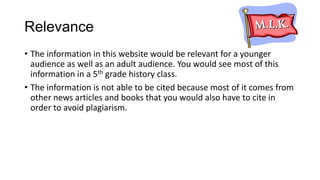 Relevance
• The information in this website would be relevant for a younger
audience as well as an adult audience. You would see most of this
information in a 5th grade history class.
• The information is not able to be cited because most of it comes from
other news articles and books that you would also have to cite in
order to avoid plagiarism.

 