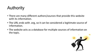 Authority
• There are many different authors/sources that provide this website
with its information.
• The URL ends with .org, so it can be considered a legitimate source of
information.
• The website acts as a database for multiple sources of information on
the topic.

 