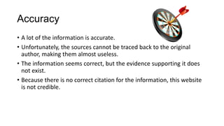 Accuracy
• A lot of the information is accurate.
• Unfortunately, the sources cannot be traced back to the original
author, making them almost useless.
• The information seems correct, but the evidence supporting it does
not exist.
• Because there is no correct citation for the information, this website
is not credible.

 