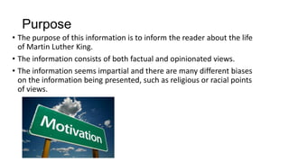 Purpose
• The purpose of this information is to inform the reader about the life
of Martin Luther King.
• The information consists of both factual and opinionated views.
• The information seems impartial and there are many different biases
on the information being presented, such as religious or racial points
of views.

 