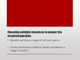 Choosing suitable resources to answer the
research question.
• Identify and locate a range of relevant sources
• Locate information related to inquiry questions in a
range of sources.
 