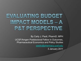 Evaluating Budget Impact Models – A P&T Perspective By Carly J. Paoli, PharmD, MPH UCSF/Amgen Postdoctoral Fellow in Outcomes, Pharmaceutical Economics and Policy Studies paolic@pharmacy.ucsf.edu 3 January 2011 