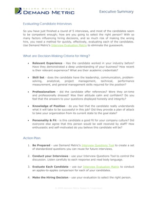 Executive Summary


Evaluating Candidate Interviews

So you have just finished a round of 5 interviews, and most of the candidates seem
to be competent enough; how are you going to select the right person? With so
many factors influencing hiring decisions, and so much risk of making the wrong
hire, you need a method for quickly, effectively, evaluating each of the candidates.
Use Demand Metric's Interview Evaluation Matrix to eliminate the guesswork.



What are Decision-Making Criteria for Hiring?

   •   Relevant Experience - Has the candidate worked in your industry before?
       Have they demonstrated a deep understanding of your business? How recent
       is their relevant experience? What are their academic credentials?

   •   Skill Set - does the candidate have the leadership, communication, problem-
       solving,    analytical, project   management,       technical, performance
       measurement, and general management skills required for the position?

   •   Professionalism - did the candidate offer references? Were they on-time
       and professionally dressed? Was their attitude calm and confident? Do you
       feel that the answers to your questions displayed honesty and integrity?

   •   Knowledge of Position - do you feel that the candidate really understands
       what it will take to be successful in this job? Did they provide a plan of attack
       to take your organization from its current state to the goal state?

   •   Personality & Fit - is this candidate a good fit for your company culture? Did
       everyone else agree that this person would be well received by staff? How
       enthusiastic and self-motivated do you believe this candidate will be?



Action Plan:

   1. Be Prepared - use Demand Metric's Interview Questions Tool to create a set
      of standardized questions you can reuse for future interviews.

   2. Conduct your Interviews - use your Interview Questions Tool to control the
      discussion. Listen carefully to each response and read body language.

   3. Evaluate Each Candidate - use our Interview Evaluation Matrix to conduct
      an apples-to-apples comparison for each of your candidates.

   4. Make the Hiring Decision - use your evaluation to select the right person.



                        © 2009 Demand Metric Research Corporation
 