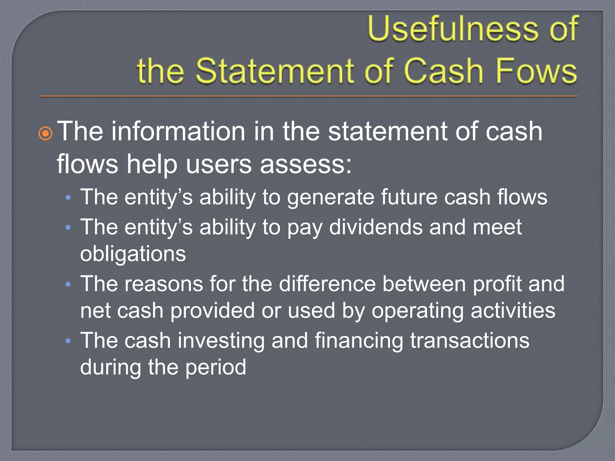 The information in the statement of cash
flows help users assess:
• The entity’s ability to generate future cash flows
• The entity’s ability to pay dividends and meet
obligations
• The reasons for the difference between profit and
net cash provided or used by operating activities
• The cash investing and financing transactions
during the period
 